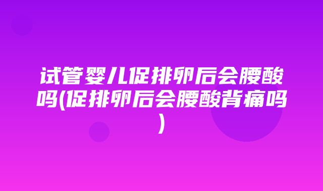 试管婴儿促排卵后会腰酸吗(促排卵后会腰酸背痛吗)