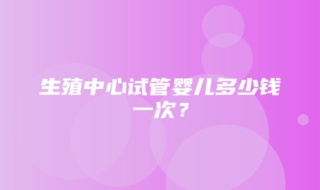 生殖中心试管婴儿多少钱一次？