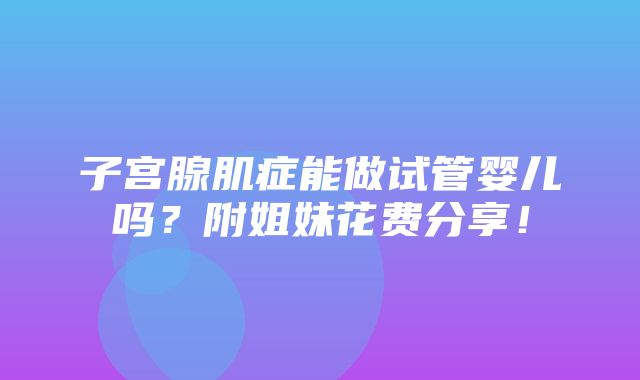 子宫腺肌症能做试管婴儿吗？附姐妹花费分享！