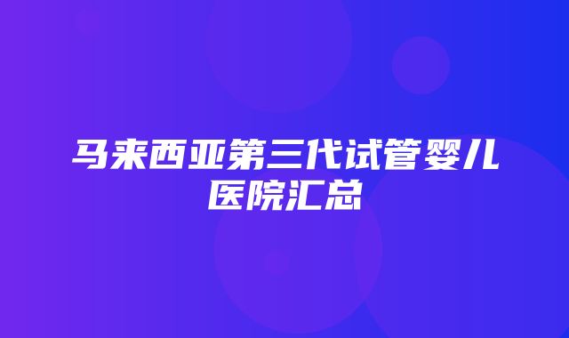 马来西亚第三代试管婴儿医院汇总