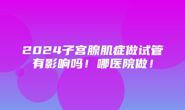 2024子宫腺肌症做试管有影响吗！哪医院做！