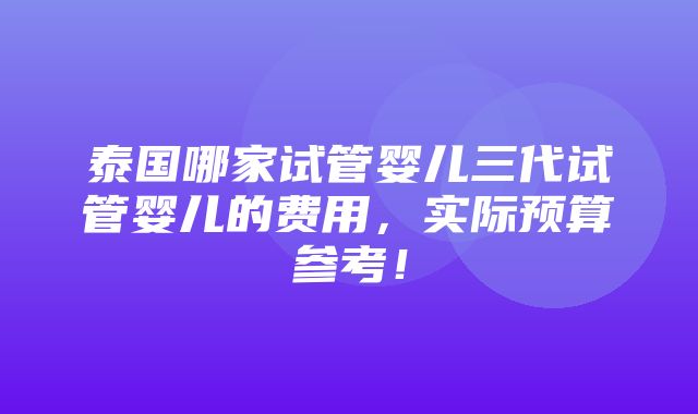 泰国哪家试管婴儿三代试管婴儿的费用，实际预算参考！