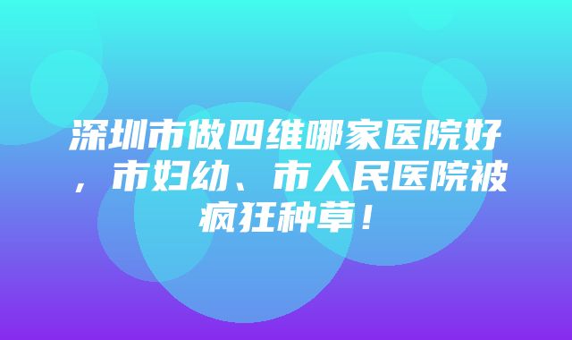 深圳市做四维哪家医院好，市妇幼、市人民医院被疯狂种草！