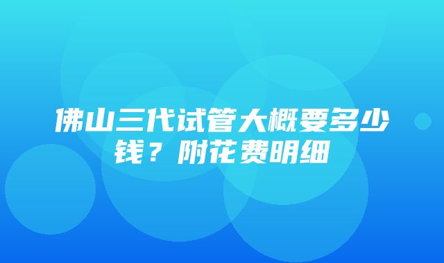 佛山三代试管大概要多少钱？附花费明细