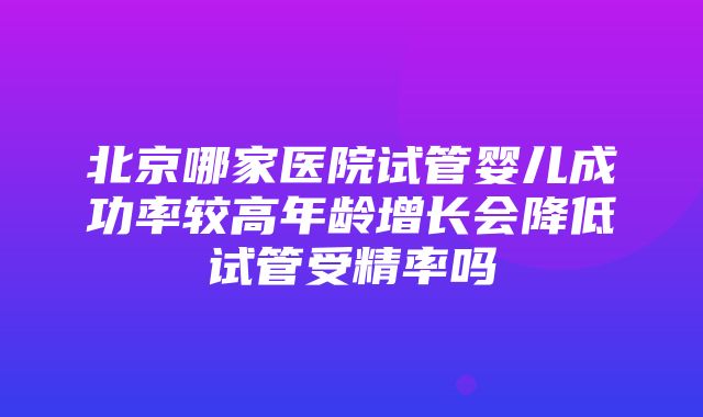 北京哪家医院试管婴儿成功率较高年龄增长会降低试管受精率吗