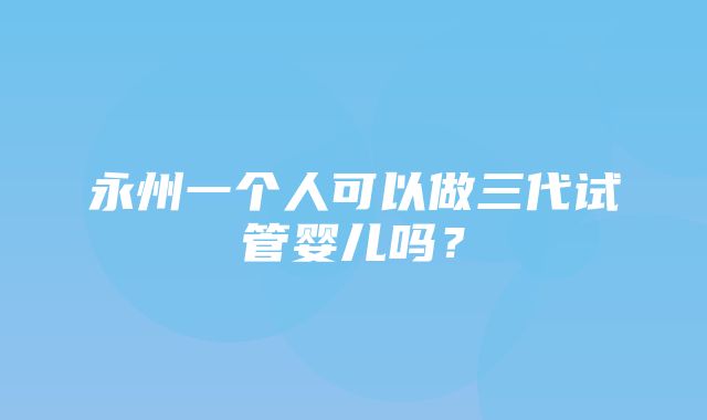 永州一个人可以做三代试管婴儿吗？