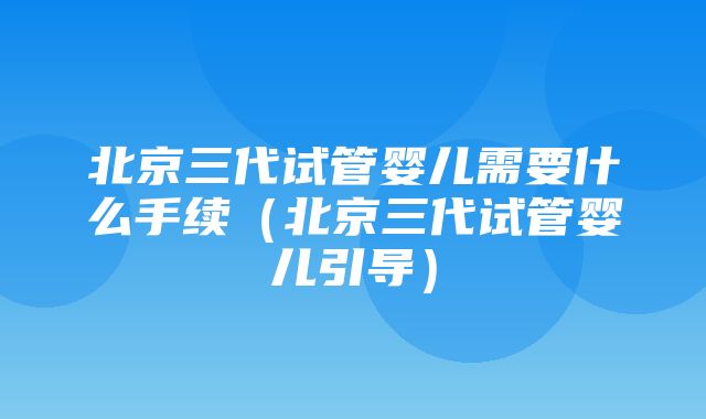 北京三代试管婴儿需要什么手续（北京三代试管婴儿引导）