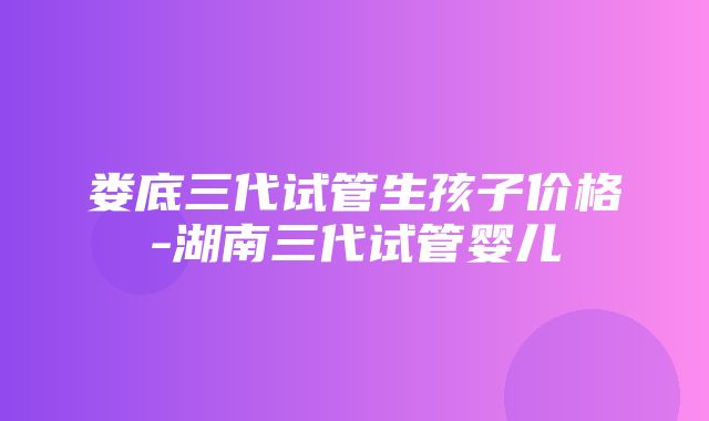 娄底三代试管生孩子价格-湖南三代试管婴儿