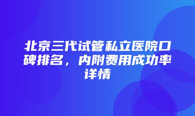 北京三代试管私立医院口碑排名，内附费用成功率详情