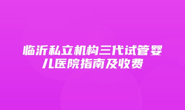 临沂私立机构三代试管婴儿医院指南及收费