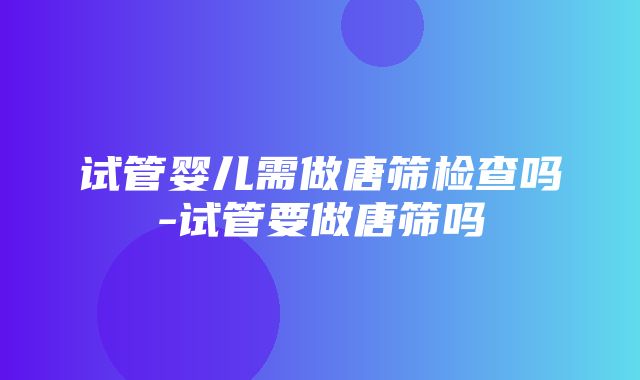 试管婴儿需做唐筛检查吗-试管要做唐筛吗