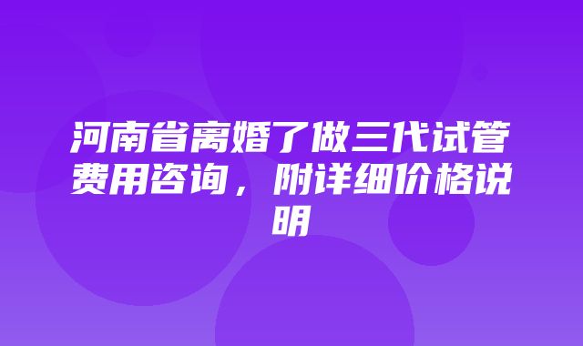 河南省离婚了做三代试管费用咨询，附详细价格说明