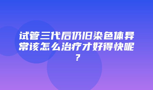 试管三代后仍旧染色体异常该怎么治疗才好得快呢？