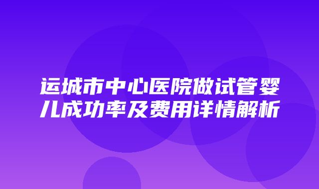 运城市中心医院做试管婴儿成功率及费用详情解析