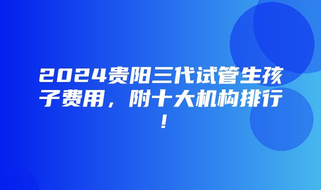 2024贵阳三代试管生孩子费用，附十大机构排行！