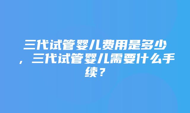 三代试管婴儿费用是多少，三代试管婴儿需要什么手续？