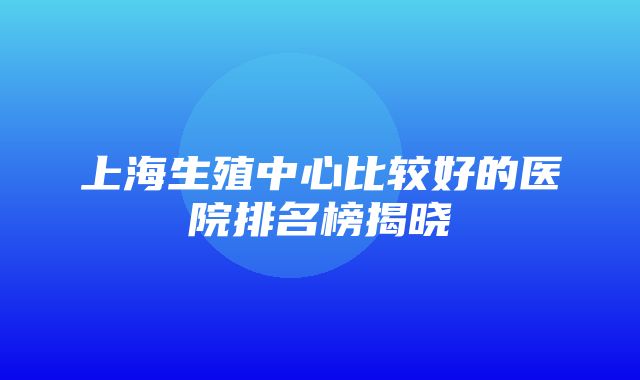 上海生殖中心比较好的医院排名榜揭晓