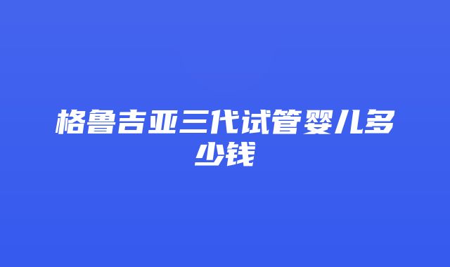 格鲁吉亚三代试管婴儿多少钱