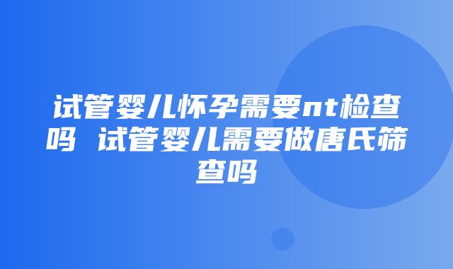 试管婴儿怀孕需要nt检查吗 试管婴儿需要做唐氏筛查吗