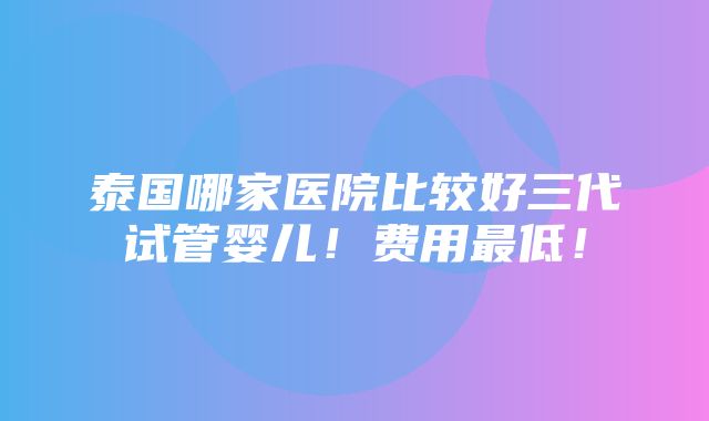 泰国哪家医院比较好三代试管婴儿！费用最低！