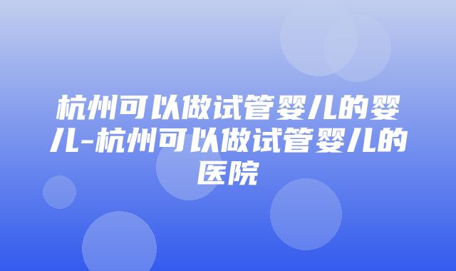 杭州可以做试管婴儿的婴儿-杭州可以做试管婴儿的医院