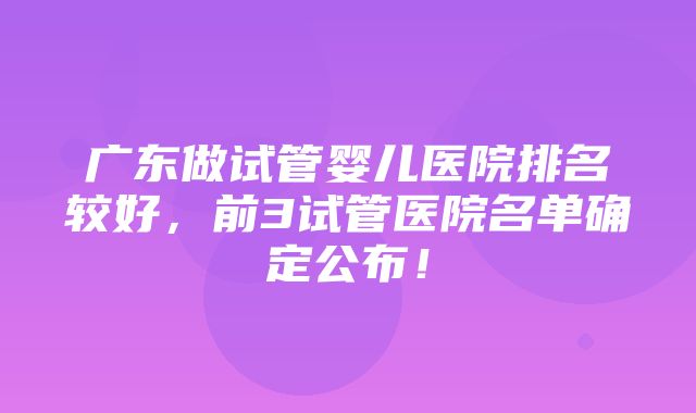 广东做试管婴儿医院排名较好，前3试管医院名单确定公布！