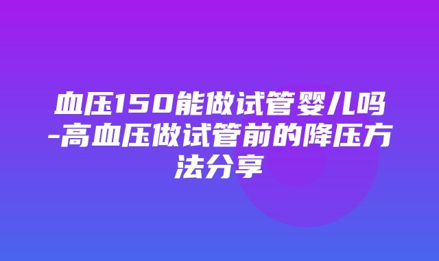 血压150能做试管婴儿吗-高血压做试管前的降压方法分享