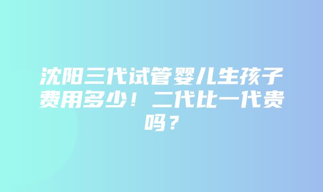 沈阳三代试管婴儿生孩子费用多少！二代比一代贵吗？