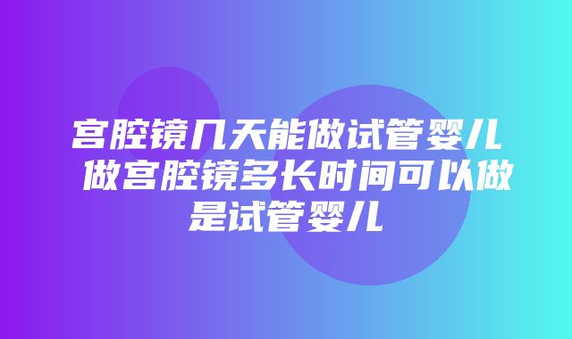 宫腔镜几天能做试管婴儿 做宫腔镜多长时间可以做是试管婴儿