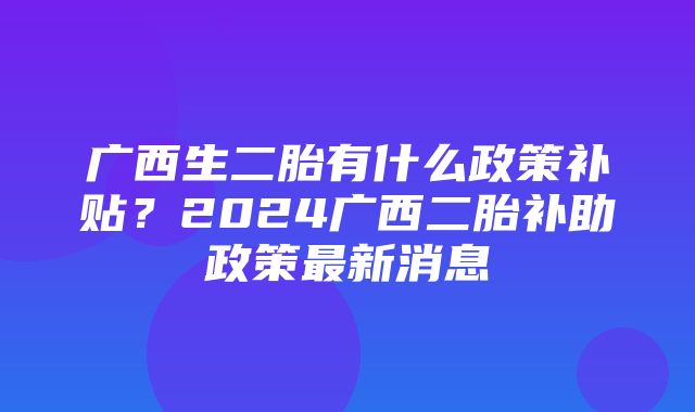 广西生二胎有什么政策补贴？2024广西二胎补助政策最新消息