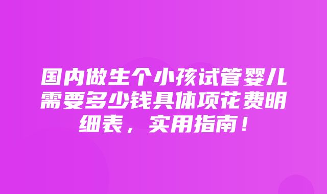 国内做生个小孩试管婴儿需要多少钱具体项花费明细表，实用指南！