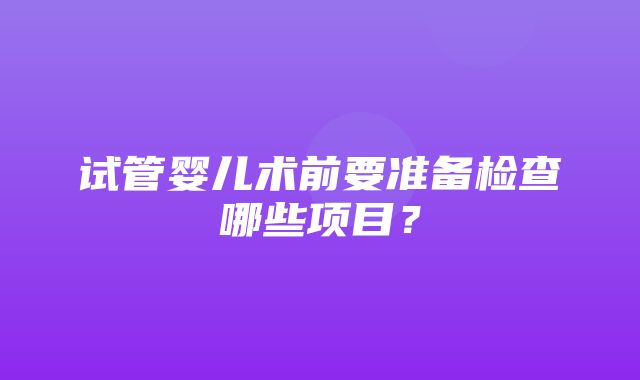 试管婴儿术前要准备检查哪些项目？