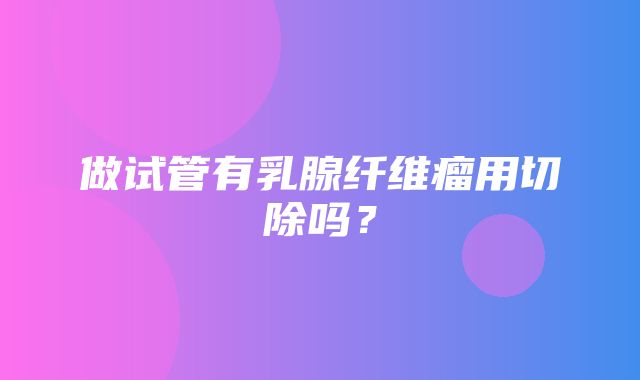 做试管有乳腺纤维瘤用切除吗？