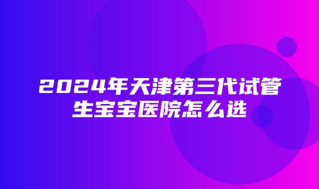 2024年天津第三代试管生宝宝医院怎么选