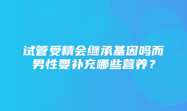 试管受精会继承基因吗而男性要补充哪些营养？