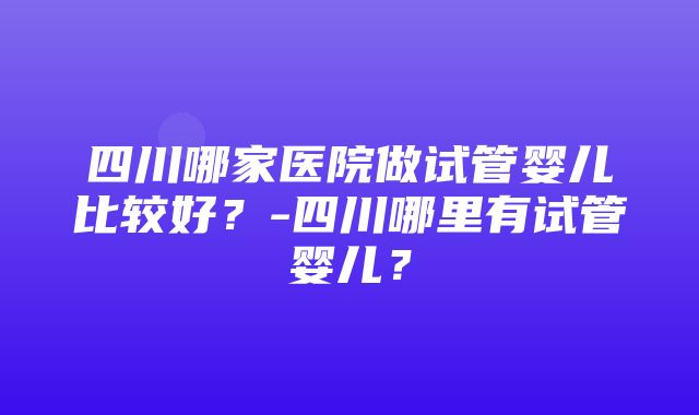 四川哪家医院做试管婴儿比较好？-四川哪里有试管婴儿？