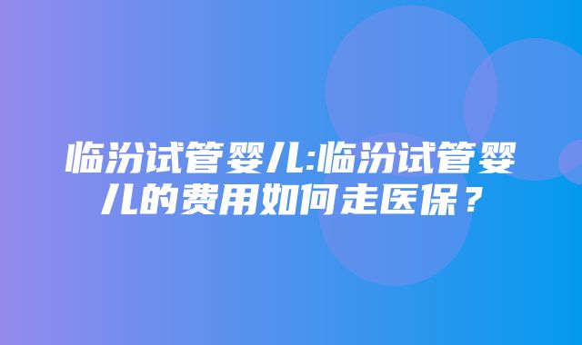 临汾试管婴儿:临汾试管婴儿的费用如何走医保？