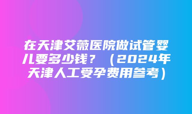 在天津艾薇医院做试管婴儿要多少钱？（2024年天津人工受孕费用参考）