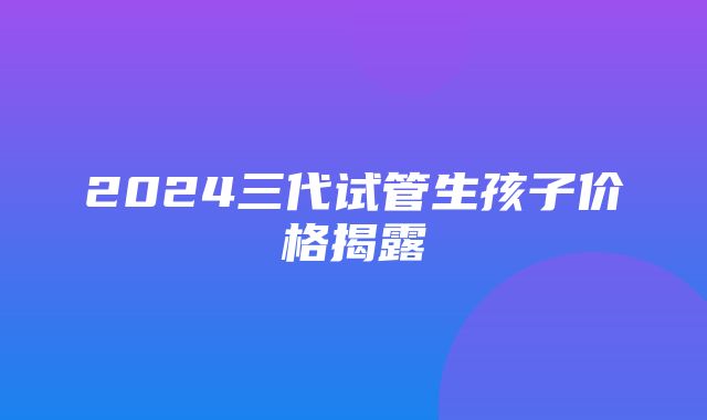 2024三代试管生孩子价格揭露