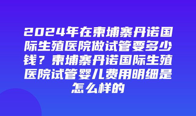 2024年在柬埔寨丹诺国际生殖医院做试管要多少钱？柬埔寨丹诺国际生殖医院试管婴儿费用明细是怎么样的