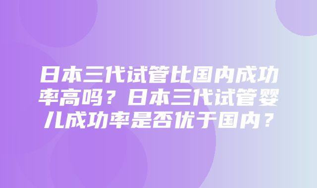 日本三代试管比国内成功率高吗？日本三代试管婴儿成功率是否优于国内？