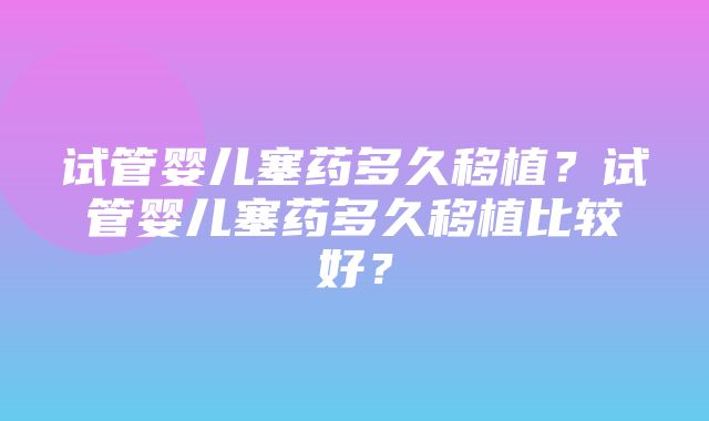 试管婴儿塞药多久移植？试管婴儿塞药多久移植比较好？