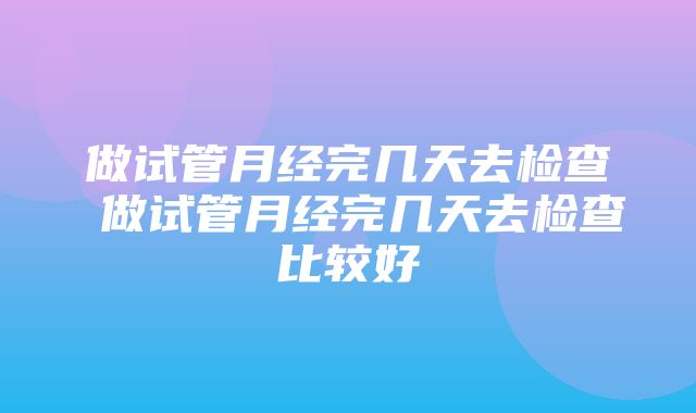 做试管月经完几天去检查 做试管月经完几天去检查比较好