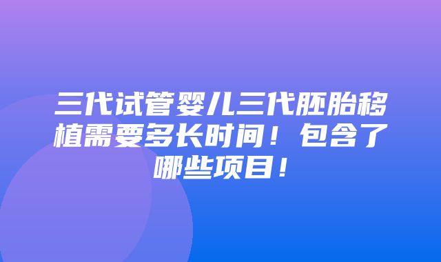 三代试管婴儿三代胚胎移植需要多长时间！包含了哪些项目！