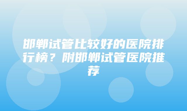 邯郸试管比较好的医院排行榜？附邯郸试管医院推荐