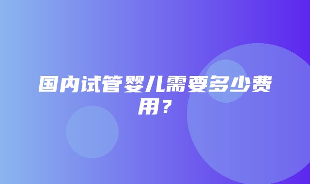 国内试管婴儿需要多少费用？