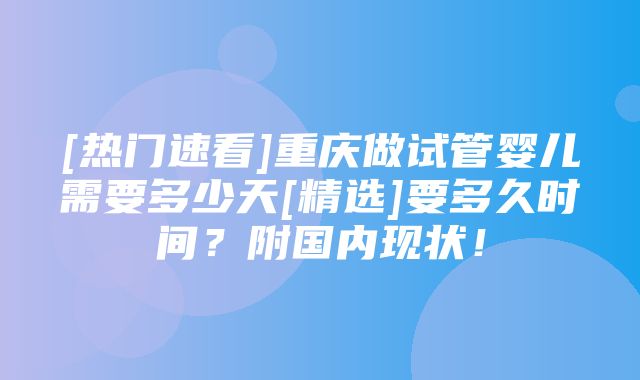 [热门速看]重庆做试管婴儿需要多少天[精选]要多久时间？附国内现状！