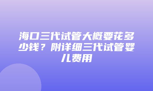 海口三代试管大概要花多少钱？附详细三代试管婴儿费用