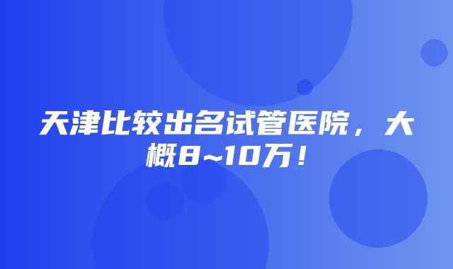 天津比较出名试管医院，大概8~10万！