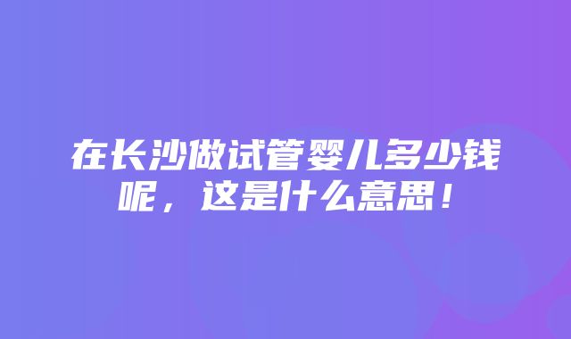 在长沙做试管婴儿多少钱呢，这是什么意思！